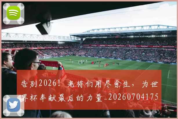 告别2026!老将们用尽余生,为世界杯奉献最后的力量_20260704175309