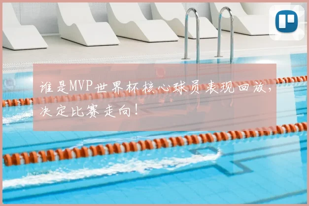 谁是MVP世界杯核心球员表现回放,决定比赛走向!