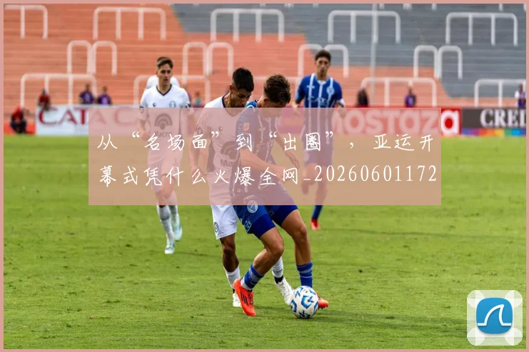 从“名场面”到“出圈”，亚运开幕式凭什么火爆全网_20260601172907