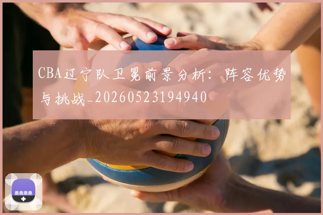CBA辽宁队卫冕前景分析：阵容优势与挑战_20260523194940