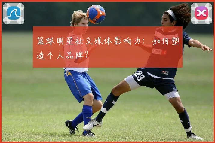 篮球明星社交媒体影响力:如何塑造个人品牌?