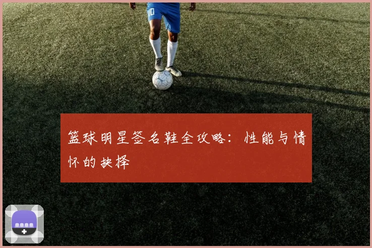 篮球明星签名鞋全攻略：性能与情怀的抉择