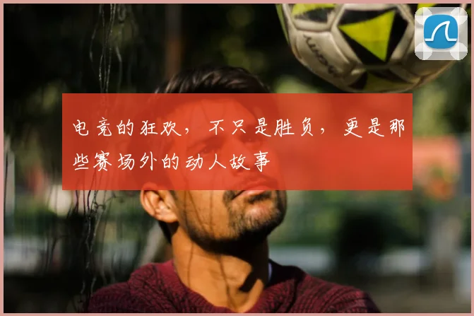 电竞的狂欢，不只是胜负，更是那些赛场外的动人故事