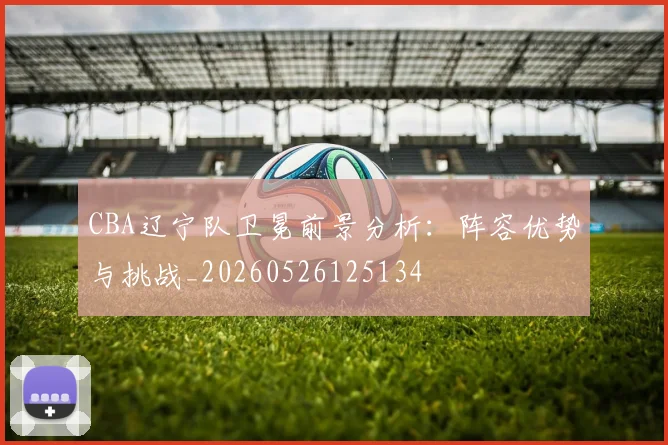 CBA辽宁队卫冕前景分析:阵容优势与挑战_20260526125134