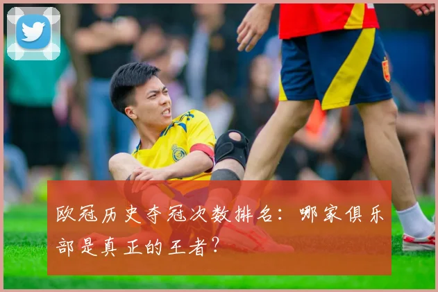 欧冠历史夺冠次数排名：哪家俱乐部是真正的王者？