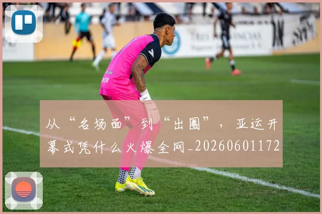 从“名场面”到“出圈”,亚运开幕式凭什么火爆全网_20260601172907