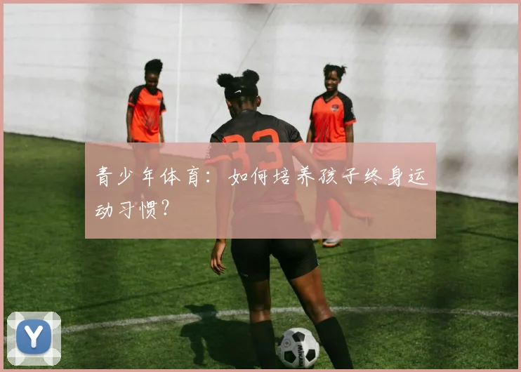 青少年体育:如何培养孩子终身运动习惯?